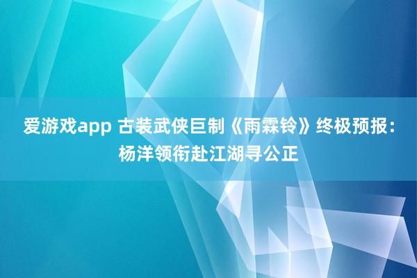 爱游戏app 古装武侠巨制《雨霖铃》终极预报：杨洋领衔赴江湖寻公正