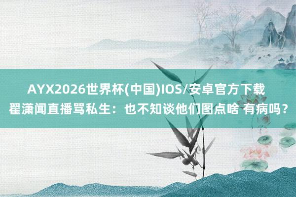 AYX2026世界杯(中国)IOS/安卓官方下载 翟潇闻直播骂私生：也不知谈他们图点啥 有病吗？