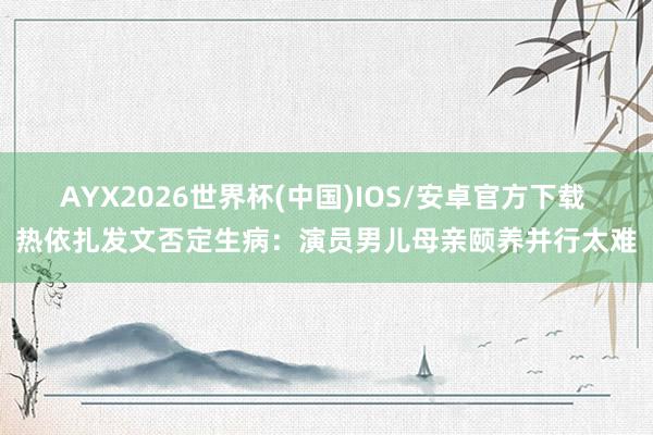 AYX2026世界杯(中国)IOS/安卓官方下载 热依扎发文否定生病:演员男儿母亲颐养并行太难