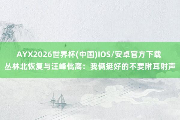 AYX2026世界杯(中国)IOS/安卓官方下载 丛林北恢复与汪峰仳离：我俩挺好的不要附耳射声