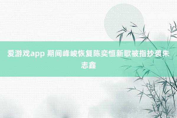 爱游戏app 期间峰峻恢复陈奕恒新歌被指抄袭朱志鑫