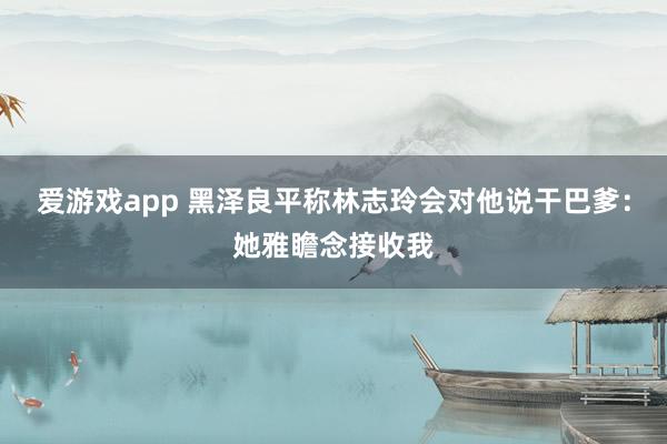 爱游戏app 黑泽良平称林志玲会对他说干巴爹：她雅瞻念接收我