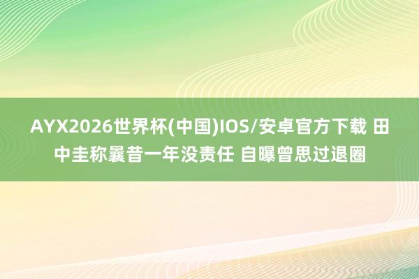 AYX2026世界杯(中国)IOS/安卓官方下载 田中圭称曩昔一年没责任 自曝曾思过退圈