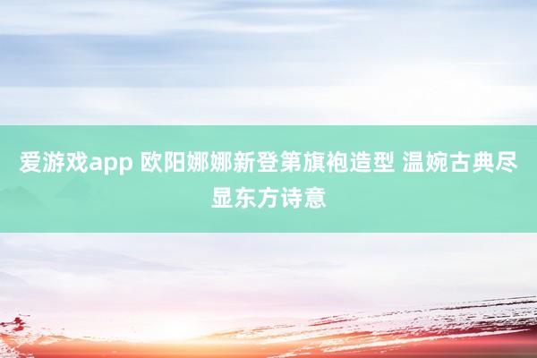 爱游戏app 欧阳娜娜新登第旗袍造型 温婉古典尽显东方诗意