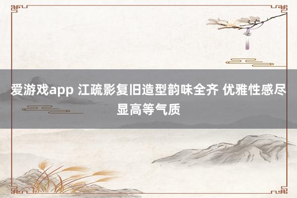 爱游戏app 江疏影复旧造型韵味全齐 优雅性感尽显高等气质