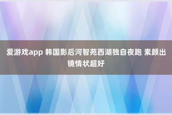 爱游戏app 韩国影后河智苑西湖独自夜跑 素颜出镜情状超好