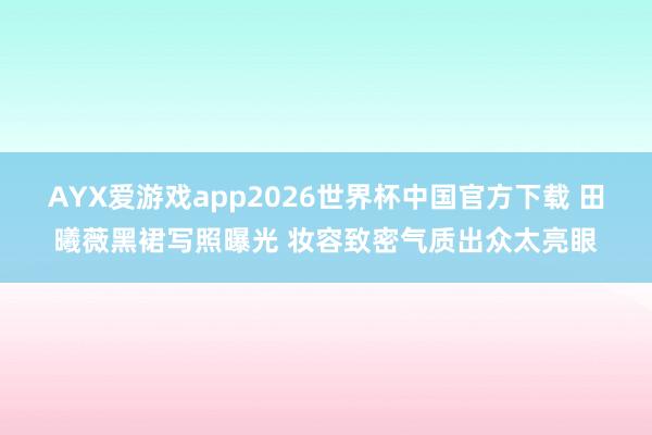 AYX爱游戏app2026世界杯中国官方下载 田曦薇黑裙写照曝光 妆容致密气质出众太亮眼