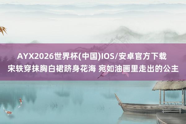 AYX2026世界杯(中国)IOS/安卓官方下载 宋轶穿抹胸白裙跻身花海 宛如油画里走出的公主