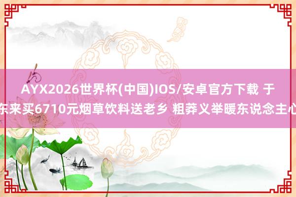 AYX2026世界杯(中国)IOS/安卓官方下载 于东来买6710元烟草饮料送老乡 粗莽义举暖东说念主心
