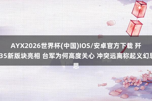 AYX2026世界杯(中国)IOS/安卓官方下载 歼-35新版块亮相 台军为何高度关心 冲突远离称起义幻思