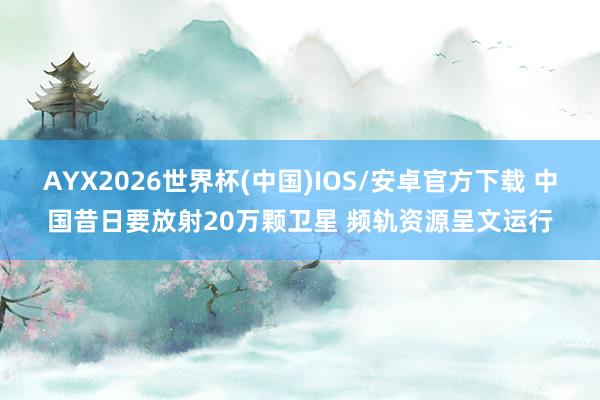 AYX2026世界杯(中国)IOS/安卓官方下载 中国昔日要放射20万颗卫星 频轨资源呈文运行