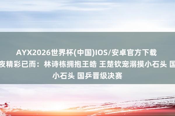 AYX2026世界杯(中国)IOS/安卓官方下载 男团夺冠之夜精彩已而：林诗栋拥抱王皓 王楚钦宠溺摸小石头 国乒晋级决赛