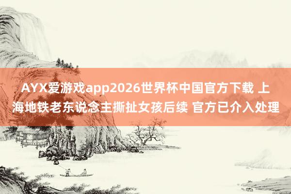 AYX爱游戏app2026世界杯中国官方下载 上海地铁老东说念主撕扯女孩后续 官方已介入处理