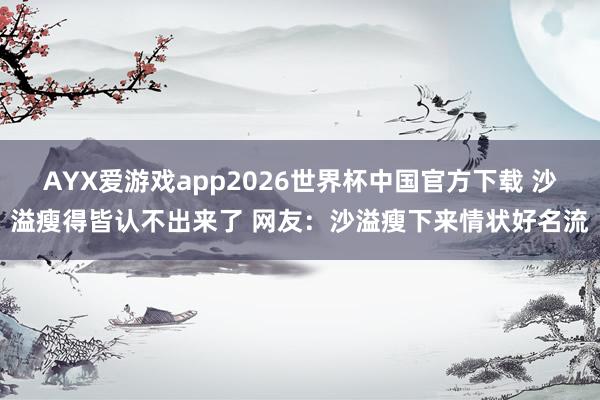 AYX爱游戏app2026世界杯中国官方下载 沙溢瘦得皆认不出来了 网友：沙溢瘦下来情状好名流