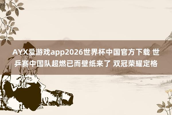 AYX爱游戏app2026世界杯中国官方下载 世乒赛中国队超燃已而壁纸来了 双冠荣耀定格