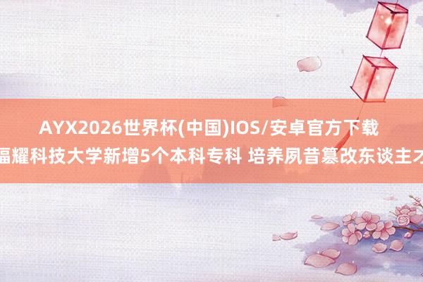 AYX2026世界杯(中国)IOS/安卓官方下载 福耀科技大学新增5个本科专科 培养夙昔篡改东谈主才