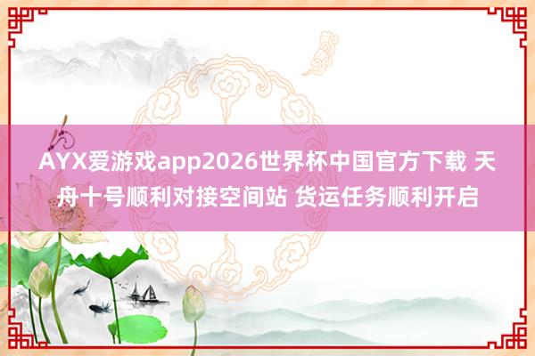 AYX爱游戏app2026世界杯中国官方下载 天舟十号顺利对接空间站 货运任务顺利开启