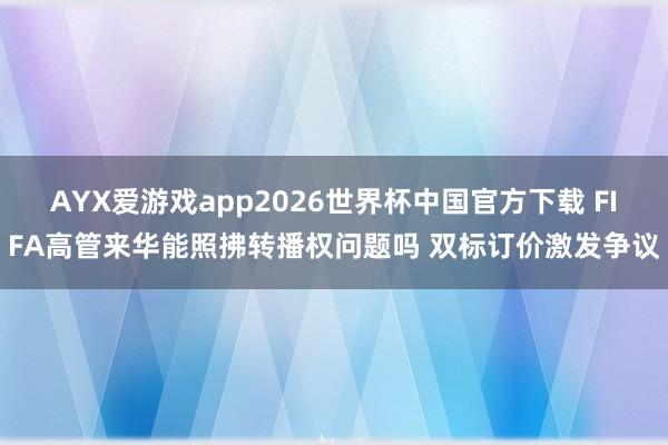AYX爱游戏app2026世界杯中国官方下载 FIFA高管来华能照拂转播权问题吗 双标订价激发争议