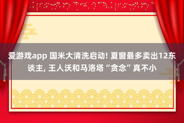 爱游戏app 国米大清洗启动! 夏窗最多卖出12东谈主， 王人沃和马洛塔“贪念”真不小