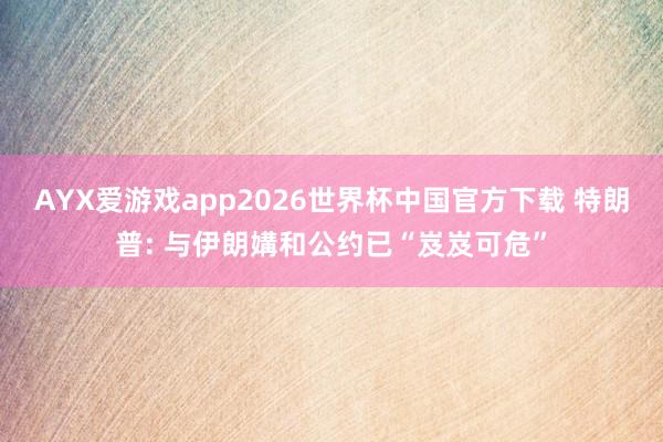 AYX爱游戏app2026世界杯中国官方下载 特朗普: 与伊朗媾和公约已“岌岌可危”