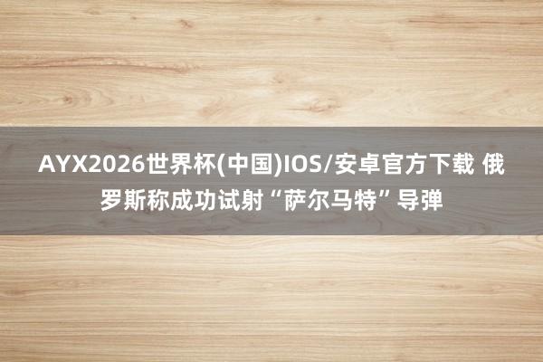 AYX2026世界杯(中国)IOS/安卓官方下载 俄罗斯称成功试射“萨尔马特”导弹