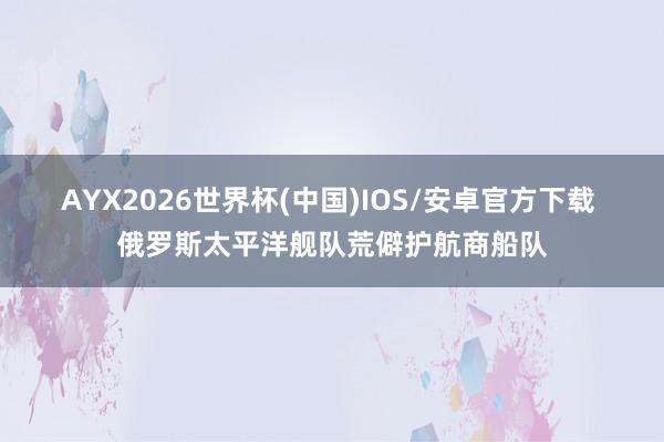 AYX2026世界杯(中国)IOS/安卓官方下载 俄罗斯太平洋舰队荒僻护航商船队