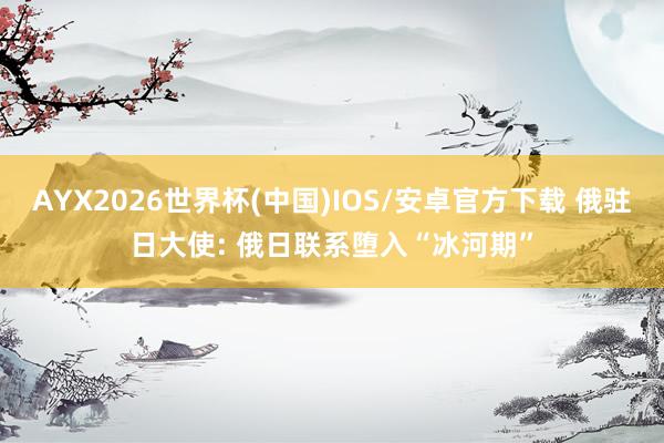 AYX2026世界杯(中国)IOS/安卓官方下载 俄驻日大使: 俄日联系堕入“冰河期”