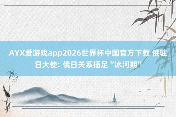 AYX爱游戏app2026世界杯中国官方下载 俄驻日大使: 俄日关系插足“冰河期”