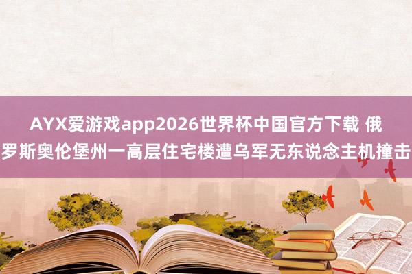 AYX爱游戏app2026世界杯中国官方下载 俄罗斯奥伦堡州一高层住宅楼遭乌军无东说念主机撞击
