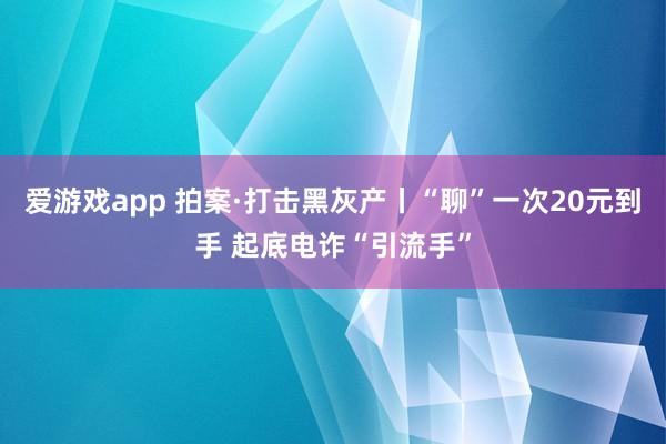 爱游戏app 拍案·打击黑灰产丨“聊”一次20元到手 起底电诈“引流手”