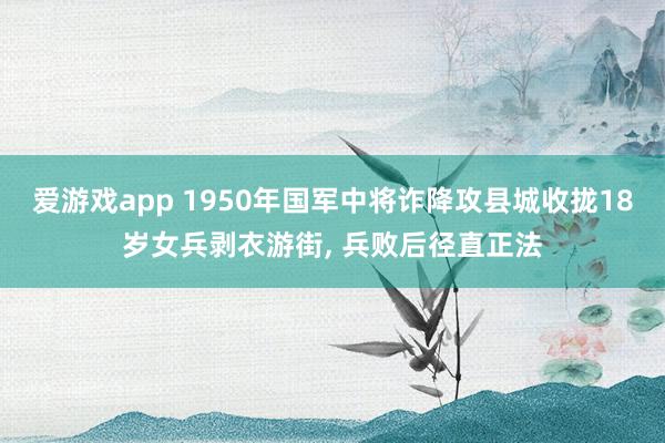 爱游戏app 1950年国军中将诈降攻县城收拢18岁女兵剥衣游街， 兵败后径直正法