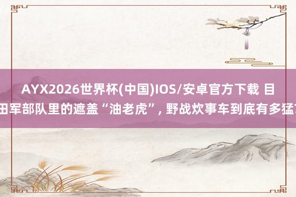 AYX2026世界杯(中国)IOS/安卓官方下载 目田军部队里的遮盖“油老虎”， 野战炊事车到底有多猛?