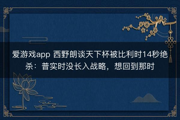 爱游戏app 西野朗谈天下杯被比利时14秒绝杀：普实时没长入战略，想回到那时
