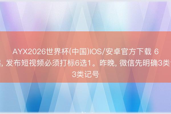 AYX2026世界杯(中国)IOS/安卓官方下载 6月起， 发布短视频必须打标6选1。昨晚， 微信先明确3类记号