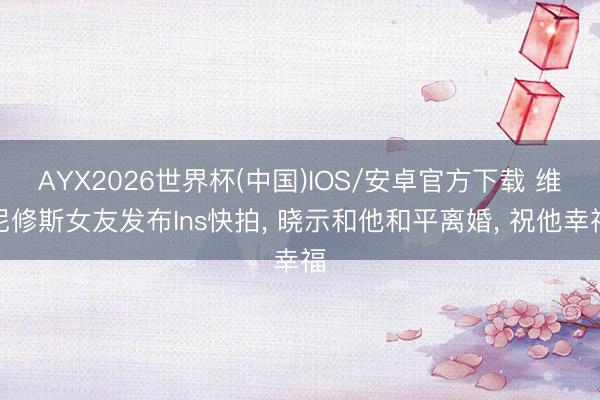 AYX2026世界杯(中国)IOS/安卓官方下载 维尼修斯女友发布Ins快拍， 晓示和他和平离婚， 祝他幸福