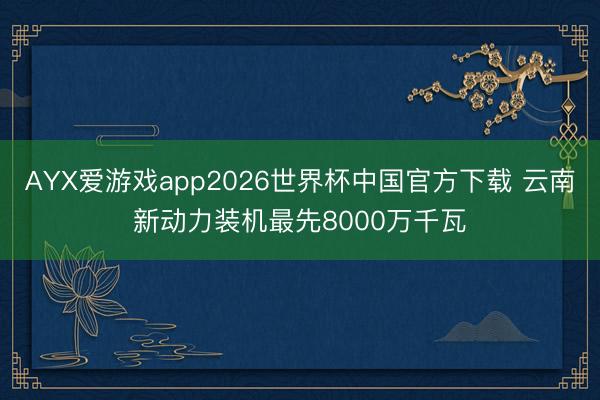AYX爱游戏app2026世界杯中国官方下载 云南新动力装机最先8000万千瓦