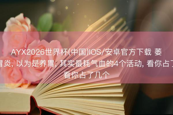 AYX2026世界杯(中国)IOS/安卓官方下载 萎缩性胃炎, 以为是养胃, 其实最耗气血的4个活动, 看你占了几个