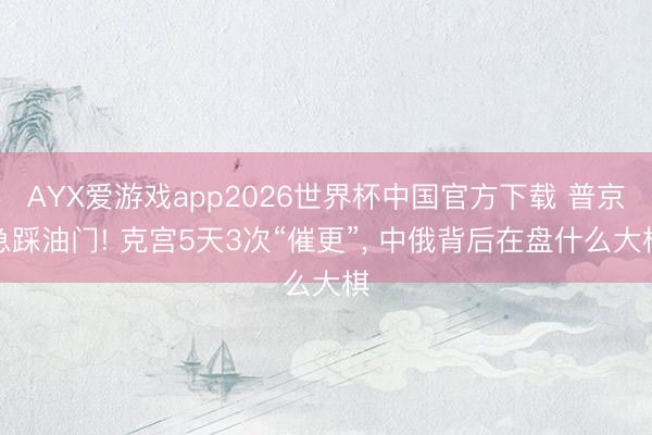 AYX爱游戏app2026世界杯中国官方下载 普京急踩油门! 克宫5天3次“催更”， 中俄背后在盘什么大棋