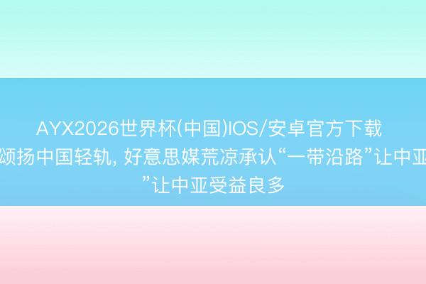 AYX2026世界杯(中国)IOS/安卓官方下载 托卡耶夫颂扬中国轻轨， 好意思媒荒凉承认“一带沿路”让中亚受益良多