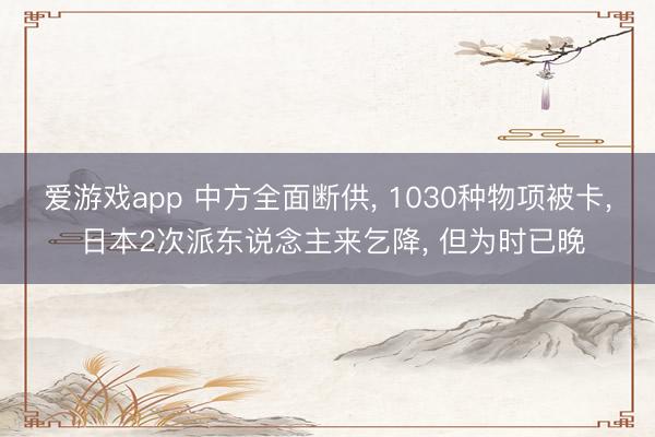 爱游戏app 中方全面断供， 1030种物项被卡， 日本2次派东说念主来乞降， 但为时已晚