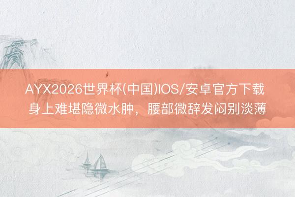 AYX2026世界杯(中国)IOS/安卓官方下载 身上难堪隐微水肿,腰部微辞发闷别淡薄
