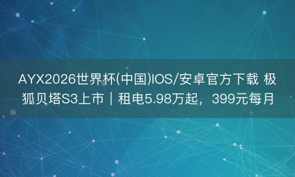 AYX2026世界杯(中国)IOS/安卓官方下载 极狐贝塔S3上市｜租电5.98万起，399元每月