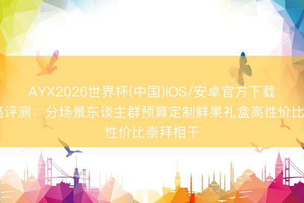 AYX2026世界杯(中国)IOS/安卓官方下载 耸峙攻略评测：分场景东谈主群预算定制鲜果礼盒高性价比崇拜相干