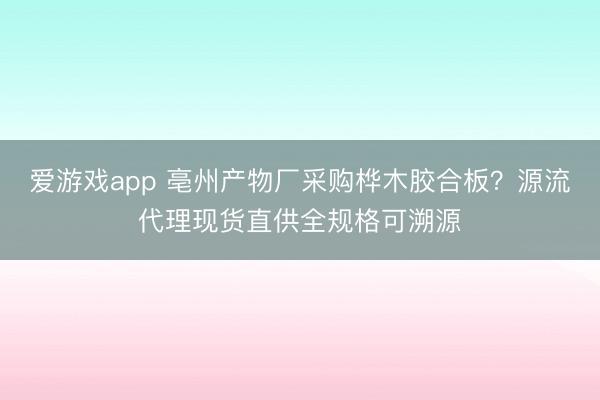 爱游戏app 亳州产物厂采购桦木胶合板？源流代理现货直供全规格可溯源