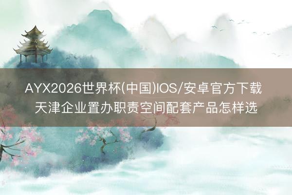 AYX2026世界杯(中国)IOS/安卓官方下载 天津企业置办职责空间配套产品怎样选