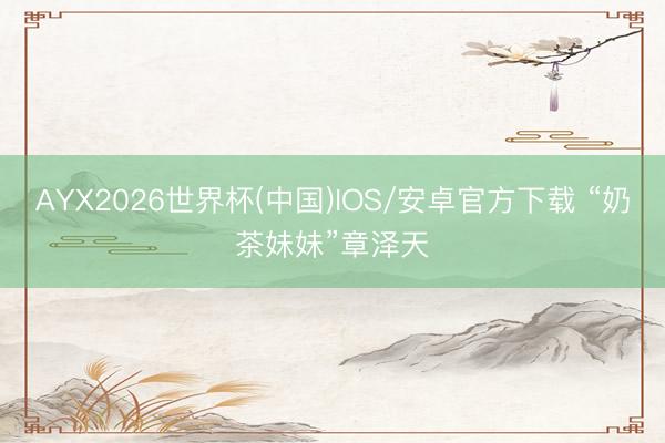 AYX2026世界杯(中国)IOS/安卓官方下载 “奶茶妹妹”章泽天