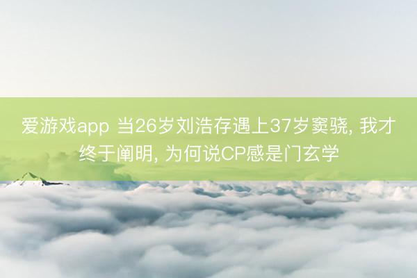 爱游戏app 当26岁刘浩存遇上37岁窦骁， 我才终于阐明， 为何说CP感是门玄学