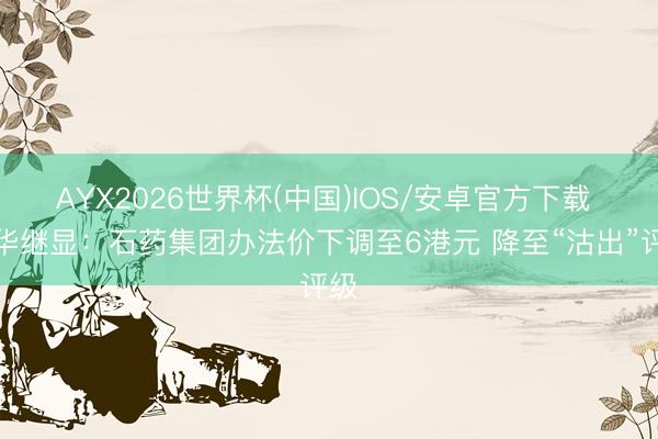 AYX2026世界杯(中国)IOS/安卓官方下载 大华继显：石药集团办法价下调至6港元 降至“沽出”评级