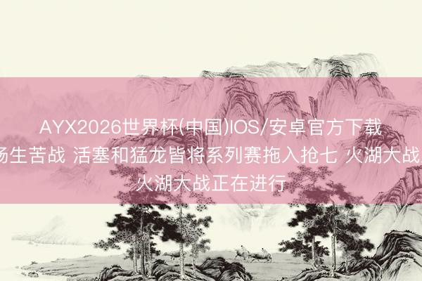 AYX2026世界杯(中国)IOS/安卓官方下载 今天三场生苦战 活塞和猛龙皆将系列赛拖入抢七 火湖大战正在进行