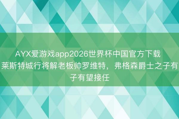 AYX爱游戏app2026世界杯中国官方下载 英媒：莱斯特城行将解老板帅罗维特，弗格森爵士之子有望接任